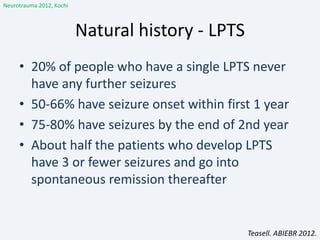 Natural history - LPTS
• 20% of people who have a single LPTS never
have any further seizures
• 50-66% have seizure onset within first 1 year
• 75-80% have seizures by the end of 2nd year
• About half the patients who develop LPTS
have 3 or fewer seizures and go into
spontaneous remission thereafter
Teasell. ABIEBR 2012.
Neurotrauma 2012, Kochi
 