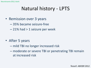 Natural history - LPTS
• Remission over 3 years
– 35% became seizure-free
– 21% had > 1 seizure per week
• After 5 years
– mild TBI no longer increased risk
– moderate or severe TBI or penetrating TBI remain
at increased risk
Teasell. ABIEBR 2012.
Neurotrauma 2012, Kochi
 