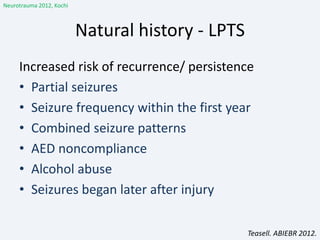 Natural history - LPTS
Increased risk of recurrence/ persistence
• Partial seizures
• Seizure frequency within the first year
• Combined seizure patterns
• AED noncompliance
• Alcohol abuse
• Seizures began later after injury
Neurotrauma 2012, Kochi
Teasell. ABIEBR 2012.
 