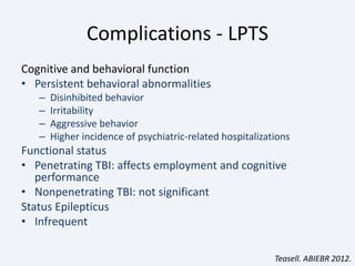 Complications - LPTS
Cognitive and behavioral function
• Persistent behavioral abnormalities
– Disinhibited behavior
– Irritability
– Aggressive behavior
– Higher incidence of psychiatric-related hospitalizations
Functional status
• Penetrating TBI: affects employment and cognitive
performance
• Nonpenetrating TBI: not significant
Status Epilepticus
• Infrequent
Teasell. ABIEBR 2012.
 
