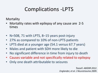 Complications -LPTS
Mortality
• Mortality rates with epilepsy of any cause are 2-5
times
• N=508, 71 with LPTS, 8–15 years post-injury
• 27% as compared to 10% of non-LPTS patients
• LPTS died at a younger age (54.1 versus 67.7 years)
• Males and patient with SDH more likely to die
• No significant difference in time from injury to death
• Causes variable and not specifically related to epilepsy
• Only one death attributable to seizures
Teasell. ABIEBR 2012.
Englander, et al. J Neurotrauma 2009.
 