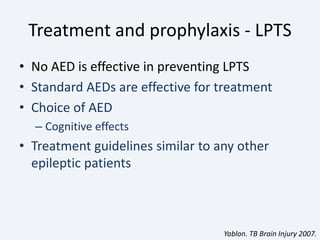 Treatment and prophylaxis - LPTS
• No AED is effective in preventing LPTS
• Standard AEDs are effective for treatment
• Choice of AED
– Cognitive effects
• Treatment guidelines similar to any other
epileptic patients
Yablon. TB Brain Injury 2007.
 