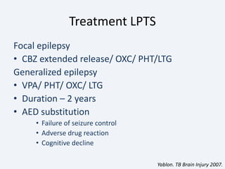 Treatment LPTS
Focal epilepsy
• CBZ extended release/ OXC/ PHT/LTG
Generalized epilepsy
• VPA/ PHT/ OXC/ LTG
• Duration – 2 years
• AED substitution
• Failure of seizure control
• Adverse drug reaction
• Cognitive decline
Yablon. TB Brain Injury 2007.
 