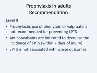 Prophylaxis in adults
Recommendation
Level II
• Prophylactic use of phenytoin or valproate is
not recommended for preventing LPTS
• Anticonvulsants are indicated to decrease the
incidence of EPTS (within 7 days of injury)
• EPTS is not associated with worse outcomes.
 