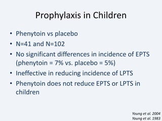 Prophylaxis in Children
• Phenytoin vs placebo
• N=41 and N=102
• No significant differences in incidence of EPTS
(phenytoin = 7% vs. placebo = 5%)
• Ineffective in reducing incidence of LPTS
• Phenytoin does not reduce EPTS or LPTS in
children
Young et al. 2004
Young et al. 1983
 
