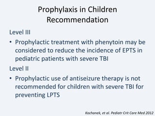 Prophylaxis in Children
Recommendation
Level III
• Prophylactic treatment with phenytoin may be
considered to reduce the incidence of EPTS in
pediatric patients with severe TBI
Level II
• Prophylactic use of antiseizure therapy is not
recommended for children with severe TBI for
preventing LPTS
Kochanek, et al. Pediatr Crit Care Med 2012
 