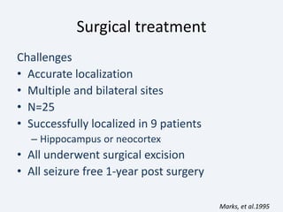 Surgical treatment
Challenges
• Accurate localization
• Multiple and bilateral sites
• N=25
• Successfully localized in 9 patients
– Hippocampus or neocortex
• All underwent surgical excision
• All seizure free 1-year post surgery
Marks, et al.1995
 