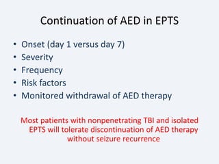 Continuation of AED in EPTS
• Onset (day 1 versus day 7)
• Severity
• Frequency
• Risk factors
• Monitored withdrawal of AED therapy
Most patients with nonpenetrating TBI and isolated
EPTS will tolerate discontinuation of AED therapy
without seizure recurrence
 
