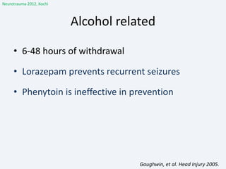 Alcohol related
• 6-48 hours of withdrawal
• Lorazepam prevents recurrent seizures
• Phenytoin is ineffective in prevention
Gaughwin, et al. Head Injury 2005.
Neurotrauma 2012, Kochi
 