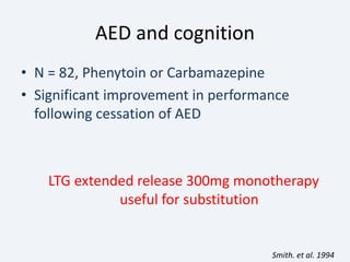 AED and cognition
• N = 82, Phenytoin or Carbamazepine
• Significant improvement in performance
following cessation of AED
LTG extended release 300mg monotherapy
useful for substitution
Smith. et al. 1994
 
