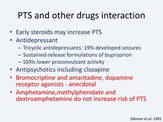 PTS and other drugs interaction
• Early steroids may increase PTS
• Antidepressant
– Tricyclic antidepressants: 19% developed seizures
– Sustained-release formulations of buproprion
– SSRIs lower proconvulsant activity
• Antipsychotics including clozapine
• Bromocriptine and amantadine, dopamine
receptor agonists - anecdotal
• Amphetamine,methylphenidate and
dextroamphetamine do not increase risk of PTS
Dikmen et al. 1991
 