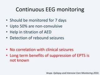 Continuous EEG monitoring
• Should be monitored for 7 days
• Upto 50% are non-convulsive
• Help in titration of AED
• Detection of rebound seizures
• No correlation with clinical seizures
• Long term benefits of suppression of EPTS is
not known
Vespa. Epilepsy and Intensive Care Monitoring 2010.
 