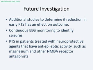 Future Investigation
Neurotrauma 2012, Kochi
• Additional studies to determine if reduction in
early PTS has an effect on outcome.
• Continuous EEG monitoring to identify
seizures
• PTS in patients treated with neuroprotective
agents that have antiepileptic activity, such as
magnesium and other NMDA receptor
antagonists
 