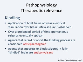 Pathophysiology
Therapeutic relevence
Kindling
• Application of brief trains of weak electrical
stimulation over brain until a seizure is observed
• Over a prolonged period of time spontaneous
seizures eventually appear
• Agents that retard or abort the kindling process are
considered antiepileptogenic
• Agents that suppress or block seizures in fully
“kindled” brain are anticonvulsant
Yablon. TB Brain Injury 2007.
 