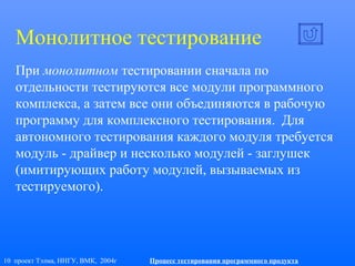 10 проект Тэлма, ННГУ, ВМК, 2004г Процесс тестирования программного продукта
При монолитном тестировании сначала по
отдельности тестируются все модули программного
комплекса, а затем все они объединяются в рабочую
программу для комплексного тестирования. Для
автономного тестирования каждого модуля требуется
модуль - драйвер и несколько модулей - заглушек
(имитирующих работу модулей, вызываемых из
тестируемого).
Монолитное тестирование
 
