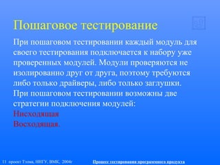 11 проект Тэлма, ННГУ, ВМК, 2004г Процесс тестирования программного продукта
Пошаговое тестирование
При пошаговом тестировании каждый модуль для
своего тестирования подключается к набору уже
проверенных модулей. Модули проверяются не
изолированно друг от друга, поэтому требуются
либо только драйверы, либо только заглушки.
При пошаговом тестировании возможны две
стратегии подключения модулей:
Нисходящая
Восходящая.
 
