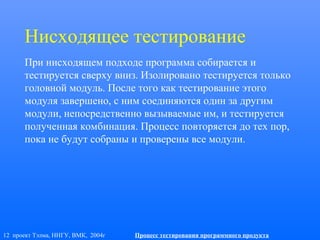 12 проект Тэлма, ННГУ, ВМК, 2004г Процесс тестирования программного продукта
Нисходящее тестирование
При нисходящем подходе программа собирается и
тестируется сверху вниз. Изолировано тестируется только
головной модуль. После того как тестирование этого
модуля завершено, с ним соединяются один за другим
модули, непосредственно вызываемые им, и тестируется
полученная комбинация. Процесс повторяется до тех пор,
пока не будут собраны и проверены все модули.
 