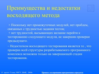 15 проект Тэлма, ННГУ, ВМК, 2004г Процесс тестирования программного продукта
Преимущества и недостатки
восходящего метода
+ Поскольку нет промежуточных модулей, нет проблем,
связанных с трудностью задания тестов;
+ нет трудностей, вызывающих желание перейти к
тестированию следующего модуля, не завершив проверки
предыдущего.
– Недостатком восходящего тестирования является то , что
проверка всей структуры разрабатываемого программного
комплекса возможна только на завершающей стадии
тестирования.
 