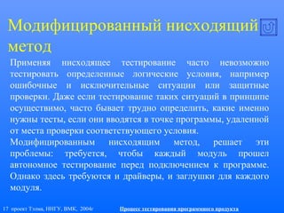 17 проект Тэлма, ННГУ, ВМК, 2004г Процесс тестирования программного продукта
Модифицированный нисходящий
метод
Применяя нисходящее тестирование часто невозможно
тестировать определенные логические условия, например
ошибочные и исключительные ситуации или защитные
проверки. Даже если тестирование таких ситуаций в принципе
осуществимо, часто бывает трудно определить, какие именно
нужны тесты, если они вводятся в точке программы, удаленной
от места проверки соответствующего условия.
Модифицированным нисходящим метод, решает эти
проблемы: требуется, чтобы каждый модуль прошел
автономное тестирование перед подключением к программе.
Однако здесь требуются и драйверы, и заглушки для каждого
модуля.
 
