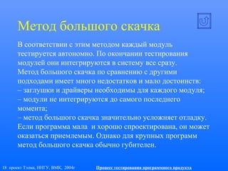 18 проект Тэлма, ННГУ, ВМК, 2004г Процесс тестирования программного продукта
Метод большого скачка
В соответствии с этим методом каждый модуль
тестируется автономно. По окончании тестирования
модулей они интегрируются в систему все сразу.
Метод большого скачка по сравнению с другими
подходами имеет много недостатков и мало достоинств:
– заглушки и драйверы необходимы для каждого модуля;
– модули не интегрируются до самого последнего
момента;
– метод большого скачка значительно усложняет отладку.
Если программа мала и хорошо спроектирована, он может
оказаться приемлемым. Однако для крупных программ
метод большого скачка обычно губителен.
 