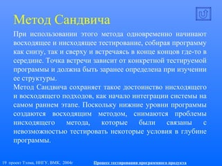 19 проект Тэлма, ННГУ, ВМК, 2004г Процесс тестирования программного продукта
Метод Сандвича
При использовании этого метода одновременно начинают
восходящее и нисходящее тестирование, собирая программу
как снизу, так и сверху и встречаясь в конце концов где-то в
середине. Точка встречи зависит от конкретной тестируемой
программы и должна быть заранее определена при изучении
ее структуры.
Метод Сандвича сохраняет такое достоинство нисходящего
и восходящего подходов, как начало интеграции системы на
самом раннем этапе. Поскольку нижние уровни программы
создаются восходящим методом, снимаются проблемы
нисходящего метода, которые были связаны с
невозможностью тестировать некоторые условия в глубине
программы.
 