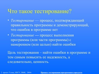 2 проект Тэлма, ННГУ, ВМК, 2004г Процесс тестирования программного продукта
Что такое тестирование?
• Тестирование — процесс, подтверждающий
правильность программы и демонстрирующий,
что ошибок в программе нет
• Тестирование — процесс выполнения
программы (или части программы) с
намерением (или целью) найти ошибки
Цель тестирования – найти ошибки в программе и
тем самым повысить ее надежность, а
следовательно, ценность.
 