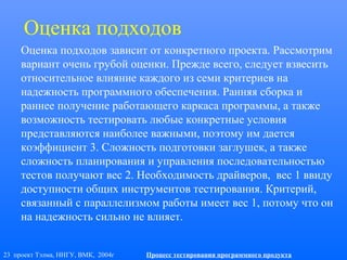 23 проект Тэлма, ННГУ, ВМК, 2004г Процесс тестирования программного продукта
Оценка подходов
Оценка подходов зависит от конкретного проекта. Рассмотрим
вариант очень грубой оценки. Прежде всего, следует взвесить
относительное влияние каждого из семи критериев на
надежность программного обеспечения. Ранняя сборка и
раннее получение работающего каркаса программы, а также
возможность тестировать любые конкретные условия
представляются наиболее важными, поэтому им дается
коэффициент 3. Сложность подготовки заглушек, а также
сложность планирования и управления последовательностью
тестов получают вес 2. Необходимость драйверов, вес 1 ввиду
доступности общих инструментов тестирования. Критерий,
связанный с параллелизмом работы имеет вес 1, потому что он
на надежность сильно не влияет.
 