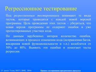 25 проект Тэлма, ННГУ, ВМК, 2004г Процесс тестирования программного продукта
Регрессионное тестирование
Под регрессионным тестированием понимают те виды
тестов, которые проводятся с каждой новой версией
программы. Цель проведения этих тестов – убедиться, что
новая версия программы не содержит ошибок в уже
протестированных участках кода.
По данным зарубежных авторов количество ошибок,
возникающих в процессе изменения кода (исправления багов,
внедрения новой функциональности и т.п.) колеблется от
50% до 80%. Выявить эти ошибки и помогают тесты
регрессии.
 