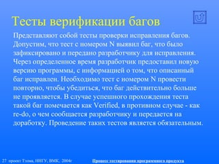 27 проект Тэлма, ННГУ, ВМК, 2004г Процесс тестирования программного продукта
Тесты верификации багов
Представляют собой тесты проверки исправления багов.
Допустим, что тест с номером N выявил баг, что было
зафиксировано и передано разработчику для исправления.
Через определенное время разработчик предоставил новую
версию программы, с информацией о том, что описанный
баг исправлен. Необходимо тест с номером N провести
повторно, чтобы убедиться, что баг действительно больше
не проявляется. В случае успешного прохождения теста
такой баг помечается как Verified, в противном случае - как
re-do, о чем сообщается разработчику и передается на
доработку. Проведение таких тестов является обязательным.
 