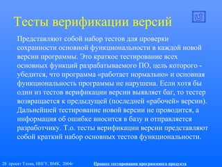28 проект Тэлма, ННГУ, ВМК, 2004г Процесс тестирования программного продукта
Тесты верификации версий
Представляют собой набор тестов для проверки
сохранности основной функциональности в каждой новой
версии программы. Это краткое тестирование всех
основных функций разрабатываемого ПО, цель которого -
убедится, что программа «работает нормально» и основная
функциональность программы не нарушена. Если хотя бы
один из тестов верификации версии выявляет баг, то тестер
возвращается к предыдущей (последней «рабочей» версии).
Дальнейшей тестирование новой версии не проводится, а
информация об ошибке вносится в базу и отправляется
разработчику. Т.о. тесты верификации версии представляют
собой краткий набор основных тестов функциональности.
 