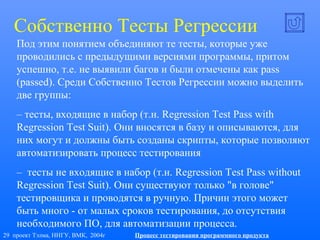 29 проект Тэлма, ННГУ, ВМК, 2004г Процесс тестирования программного продукта
Собственно Тесты Регрессии
Под этим понятием объединяют те тесты, которые уже
проводились с предыдущими версиями программы, притом
успешно, т.е. не выявили багов и были отмечены как pass
(passed). Среди Собственно Тестов Регрессии можно выделить
две группы:
– тесты, входящие в набор (т.н. Regression Test Pass with
Regression Test Suit). Они вносятся в базу и описываются, для
них могут и должны быть созданы скрипты, которые позволяют
автоматизировать процесс тестирования
– тесты не входящие в набор (т.н. Regression Test Pass without
Regression Test Suit). Они существуют только "в голове"
тестировщика и проводятся в ручную. Причин этого может
быть много - от малых сроков тестирования, до отсутствия
необходимого ПО, для автоматизации процесса.
 