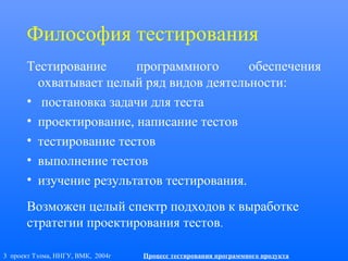 3 проект Тэлма, ННГУ, ВМК, 2004г Процесс тестирования программного продукта
Философия тестирования
Тестирование программного обеспечения
охватывает целый ряд видов деятельности:
• постановка задачи для теста
• проектирование, написание тестов
• тестирование тестов
• выполнение тестов
• изучение результатов тестирования.
Возможен целый спектр подходов к выработке
стратегии проектирования тестов.
 
