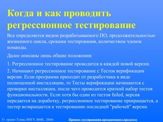 31 проект Тэлма, ННГУ, ВМК, 2004г Процесс тестирования программного продукта
Когда и как проводить
регрессионное тестирование
Все определяется видом разрабатываемого ПО, продолжительностью
жизненного цикла, сроками тестирования, количеством членов
команды.
Далее описаны лишь общие положения:
1. Регрессионное тестирование проводится в каждой новой версии.
2. Начинают регрессионное тестирование с Тестов верификации
версии. Если программа приходит от разработчика в виде
полноценной инсталляции, то Тесты верификации начинаются с
проверки инсталляции, после чего проводится краткий набор тестов
функциональности. Если хотя бы один из тестов failed, версия
передается на доработку, регрессионное тестирование прекращается, а
тестер возвращается к тестированию последней "рабочей" версии.
 