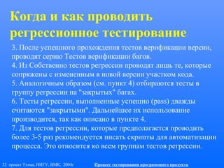 32 проект Тэлма, ННГУ, ВМК, 2004г Процесс тестирования программного продукта
3. После успешного прохождения тестов верификации версии,
проводят серию Тестов верификации багов.
4. Из Собственно тестов регрессии проводят лишь те, которые
сопряжены с измененным в новой версии участком кода.
5. Аналогичным образом (см. пункт 4) отбираются тесты в
группу регрессии на "закрытых" багах.
6. Тесты регрессии, выполненные успешно (pass) дважды
считаются "закрытыми". Дальнейшее их использование
производится, так как описано в пункте 4.
7. Для тестов регрессии, которые предполагается проводить
более 3-5 раз рекомендуется писать скрипты для автоматизации
процесса. Это относится ко всем группам тестов регрессии.
Когда и как проводить
регрессионное тестирование
 