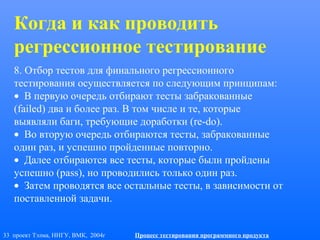 33 проект Тэлма, ННГУ, ВМК, 2004г Процесс тестирования программного продукта
8. Отбор тестов для финального регрессионного
тестирования осуществляется по следующим принципам:
• В первую очередь отбирают тесты забракованные
(failed) два и более раз. В том числе и те, которые
выявляли баги, требующие доработки (re-do).
• Во вторую очередь отбираются тесты, забракованные
один раз, и успешно пройденные повторно.
• Далее отбираются все тесты, которые были пройдены
успешно (pass), но проводились только один раз.
• Затем проводятся все остальные тесты, в зависимости от
поставленной задачи.
Когда и как проводить
регрессионное тестирование
 