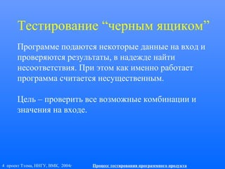 4 проект Тэлма, ННГУ, ВМК, 2004г Процесс тестирования программного продукта
Тестирование “черным ящиком”
Программе подаются некоторые данные на вход и
проверяются результаты, в надежде найти
несоответствия. При этом как именно работает
программа считается несущественным.
Цель – проверить все возможные комбинации и
значения на входе.
 