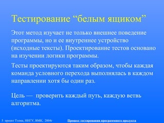 5 проект Тэлма, ННГУ, ВМК, 2004г Процесс тестирования программного продукта
Тестирование “белым ящиком”
Этот метод изучает не только внешнее поведение
программы, но и ее внутреннее устройство
(исходные тексты). Проектирование тестов основано
на изучении логики программы.
Тесты проектируются таким образом, чтобы каждая
команда условного перехода выполнялась в каждом
направлении хотя бы один раз.
Цель — проверить каждый путь, каждую ветвь
алгоритма.
 