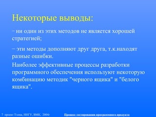 7 проект Тэлма, ННГУ, ВМК, 2004г Процесс тестирования программного продукта
Некоторые выводы:
– ни один из этих методов не является хорошей
стратегией;
– эти методы дополняют друг друга, т.к.находят
разные ошибки.
Наиболее эффективные процессы разработки
программного обеспечения используют некоторую
комбинацию методик "черного ящика" и "белого
ящика".
 