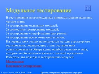 9 проект Тэлма, ННГУ, ВМК, 2004г Процесс тестирования программного продукта
Модульное тестирование
В тестирование многомодульных программ можно выделить
четыре этапа:
1) тестирование отдельных модулей;
2) совместное тестирование модулей;
3) тестирование спецификации программы;
4) тестирование всего комплекса в целом.
На первых двух этапах используются методы структурного
тестирования, последующие этапы тестирования
ориентированы на обнаружение ошибок различного типа,
которые не обязательно связаны с логикой программы.
Известны два подхода к тестированию модулей:
Монолитное
Пошаговое тестирование.
 