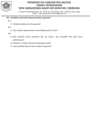 III. Jawablah soal berikut dengan jawaban yang benar!
3.1
21. Sebutkan lambang sila-sila pancasila!
3.4
22. Apa manfaat sikap kerjasama saat melakukan piket di kelas?
3.3
23. Edo memiliki hewan peliharaan dua eko kelinci. Apa kewajiban Edo pada hewan
peliharaannya?
24. Sebutkan 2 contoh kerjasama di lingkungan rumah!
25. Apa kewajiban Dayu di rumah sebagai seorag anak?
 