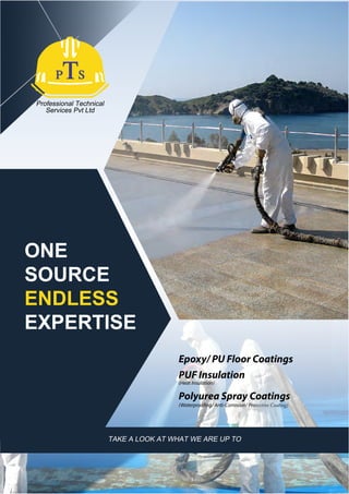 Professional Technical
Services Pvt Ltd
TAKE A LOOK AT WHAT WE ARE UP TO
ONE
SOURCE
ENDLESS
EXPERTISE
Epoxy/ PU Floor Coatings
PUF Insulation
(Heat Insulation)
Polyurea Spray Coatings
(Waterproofing/ Anti-Corrosion/ Protective Coating)
 
