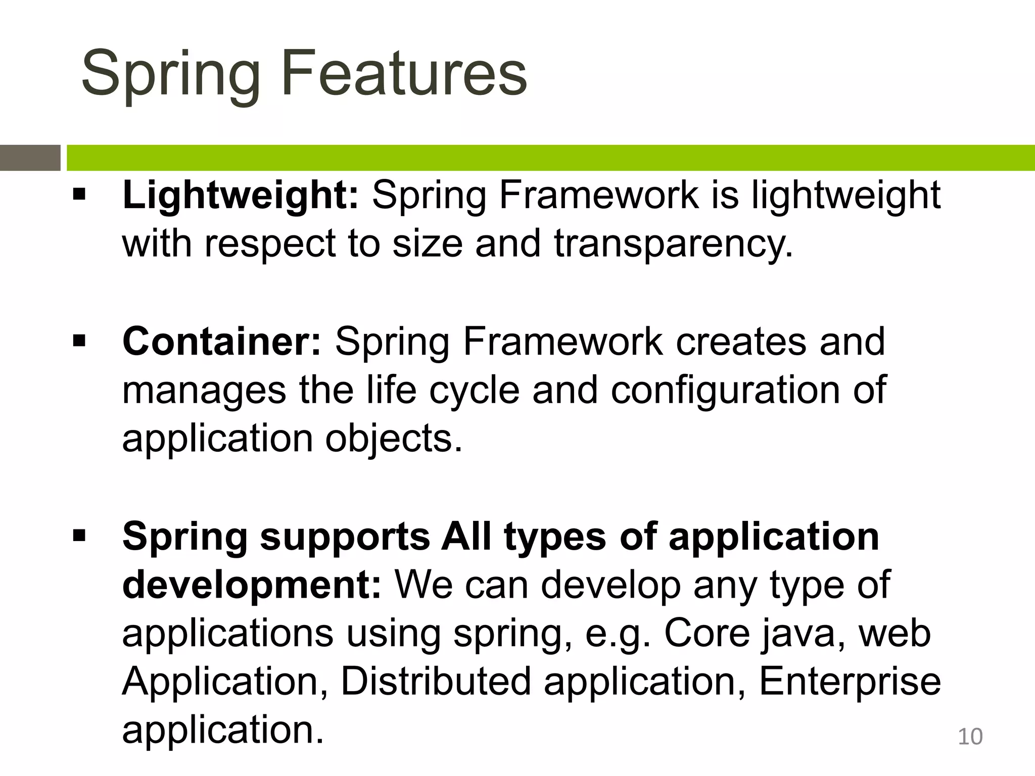  Lightweight: Spring Framework is lightweight
with respect to size and transparency.
 Container: Spring Framework creates and
manages the life cycle and configuration of
application objects.
 Spring supports All types of application
development: We can develop any type of
applications using spring, e.g. Core java, web
Application, Distributed application, Enterprise
application.
Spring Features
10
 
