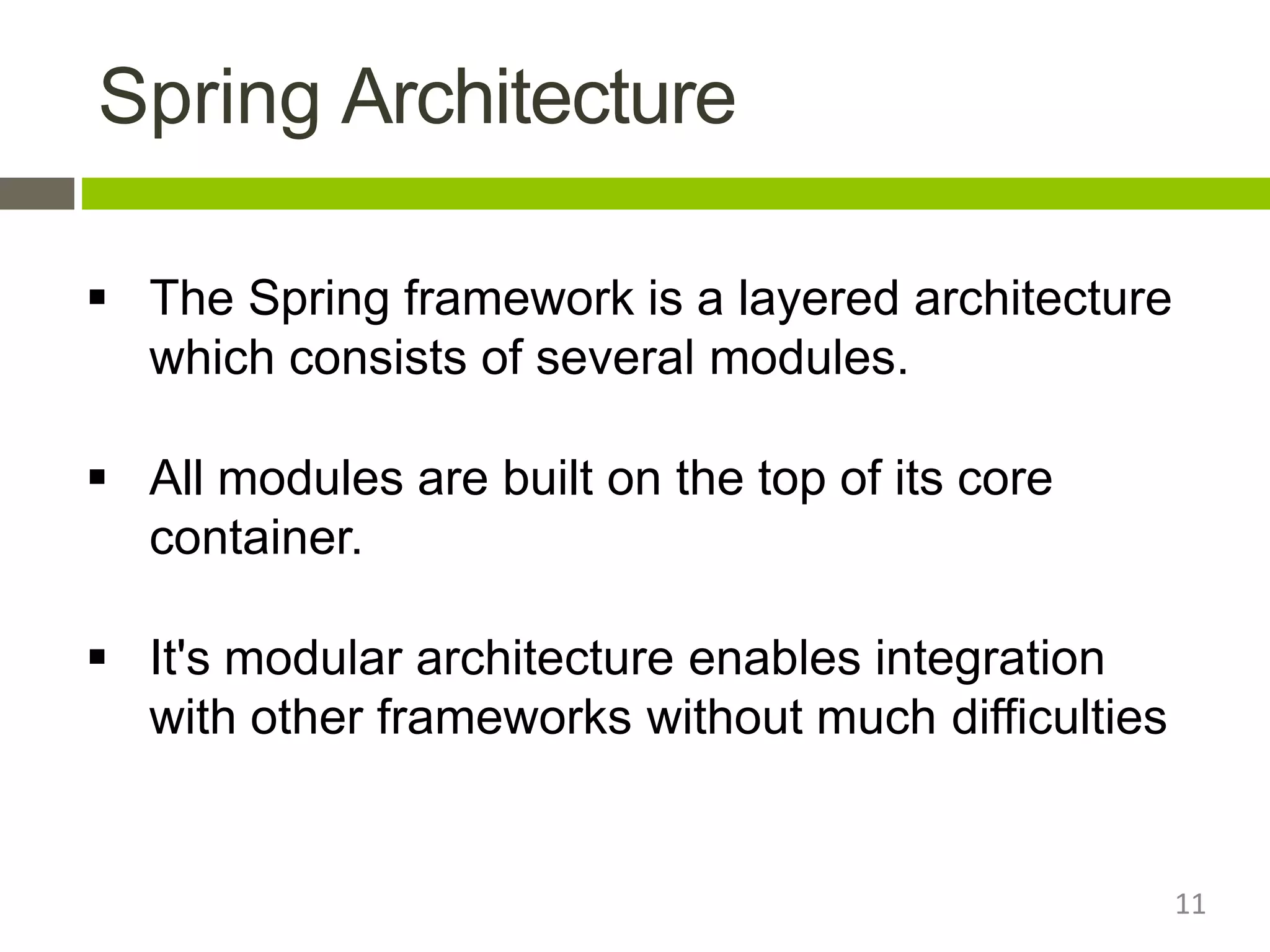 Spring Architecture
11
 The Spring framework is a layered architecture
which consists of several modules.
 All modules are built on the top of its core
container.
 It's modular architecture enables integration
with other frameworks without much difficulties
 