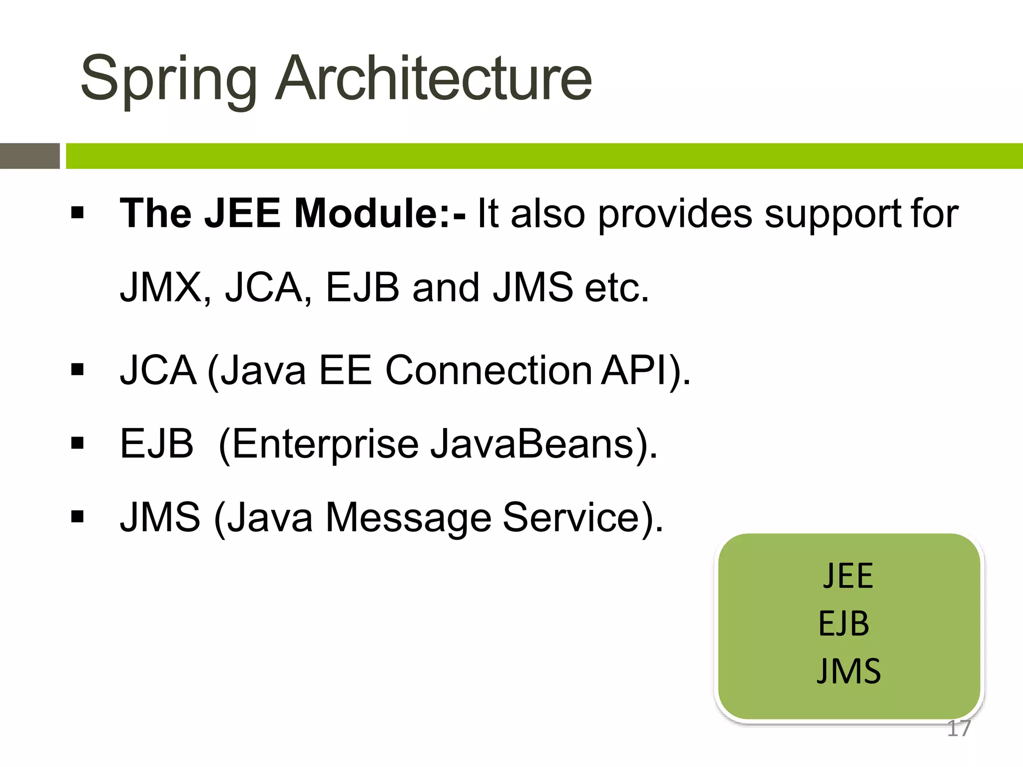 Spring Architecture
 The JEE Module:- It also provides support for
JMX, JCA, EJB and JMS etc.
 JCA (Java EE Connection API).
 EJB (Enterprise JavaBeans).
 JMS (Java Message Service).
JEE
EJB
JMS
17
 