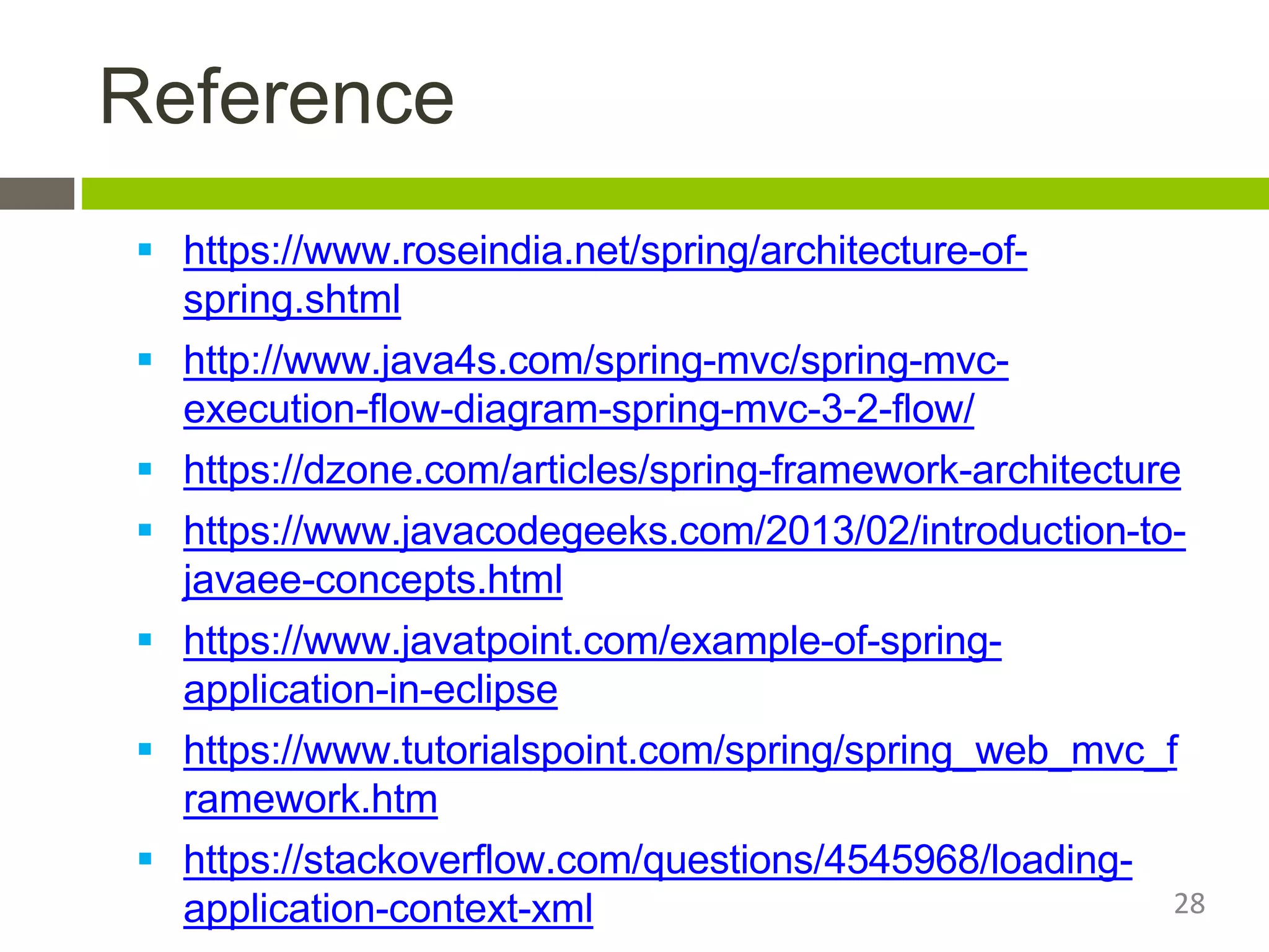 Reference
 https://www.roseindia.net/spring/architecture-of-
spring.shtml
 http://www.java4s.com/spring-mvc/spring-mvc-
execution-flow-diagram-spring-mvc-3-2-flow/
 https://dzone.com/articles/spring-framework-architecture
 https://www.javacodegeeks.com/2013/02/introduction-to-
javaee-concepts.html
 https://www.javatpoint.com/example-of-spring-
application-in-eclipse
 https://www.tutorialspoint.com/spring/spring_web_mvc_f
ramework.htm
 https://stackoverflow.com/questions/4545968/loading-
application-context-xml 28
 