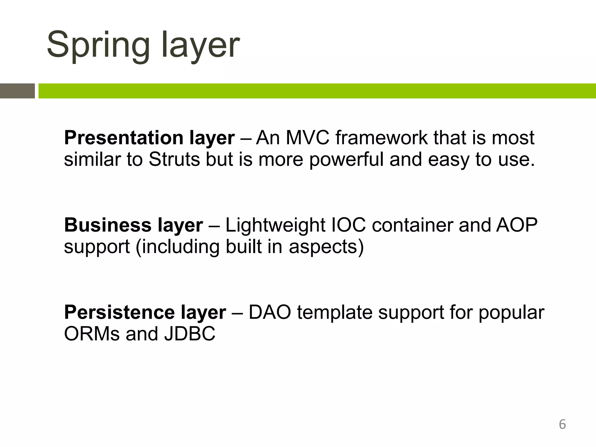 Spring layer
Presentation layer – An MVC framework that is most
similar to Struts but is more powerful and easy to use.
Business layer – Lightweight IOC container and AOP
support (including built in aspects)
Persistence layer – DAO template support for popular
ORMs and JDBC
6
 