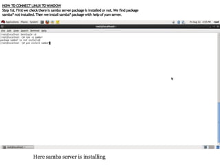HOW TO CONNECT LINUX TOWINDOW
Step 1st. First we check there is samba server package is installed or not. We find package
samba* not installed.Then we install samba* package with help of yum server.
Here samba server is installing
 