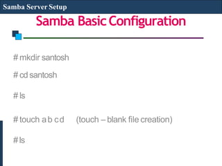 Samba BasicConfiguration
Samba Server Setup
# mkdir santosh
# cdsantosh
# ls
# touch ab cd (touch – blank file creation)
#ls
 