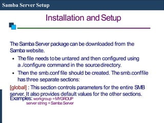 Installation andSetup
Samba Server Setup
TheSambaServer packagecan be downloaded from the
Sambawebsite.
• Thefile needs tobe untared and then configured using
a./configure command in the sourcedirectory.
• Then the smb.conf file should be created. Thesmb.conffile
hasthree separate sections:
[global] : This section controls parameters for the entire SMB
server. It also provides default values for the other sections.
Examples: workgroup =MYGROUP
server string =SambaServer
 