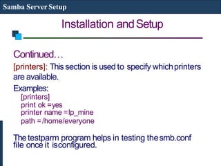 Installation andSetup
Samba Server Setup
Continued…
[printers]: This section is used to specify whichprinters
are available.
Examples:
[printers]
print ok =yes
printer name =lp_mine
path =/home/everyone
Thetestparm program helps in testing thesmb.conf
file once it isconfigured.
 